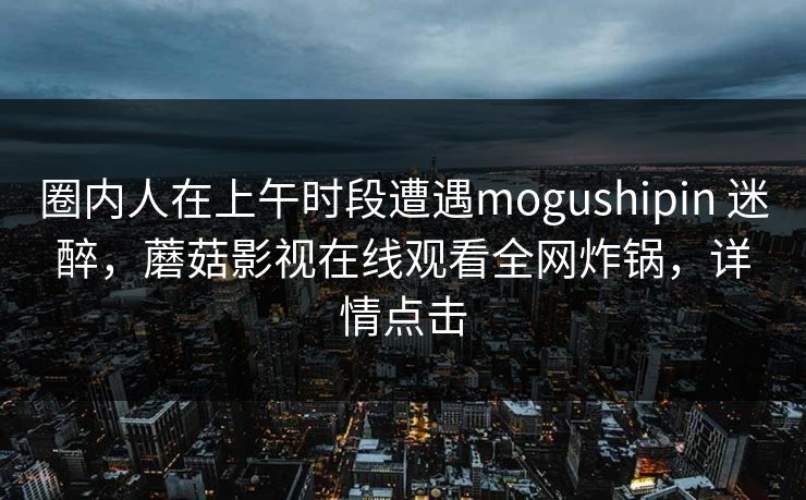 圈内人在上午时段遭遇mogushipin 迷醉，蘑菇影视在线观看全网炸锅，详情点击