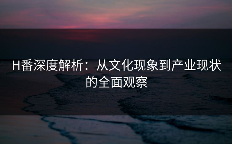 H番深度解析:从文化现象到产业现状的全面观察 H番深度解析:从文化现象到产业现状的全面观察