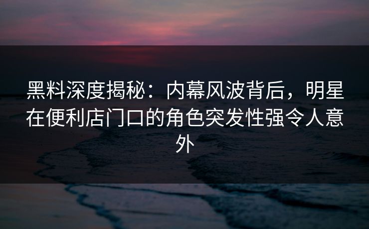 黑料深度揭秘：内幕风波背后，明星在便利店门口的角色突发性强令人意外