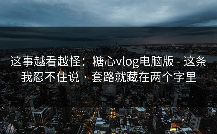 这事越看越怪：糖心vlog电脑版 - 这条我忍不住说 · 套路就藏在两个字里