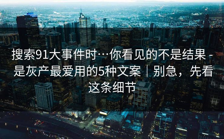搜索91大事件时…你看见的不是结果 - 是灰产最爱用的5种文案｜别急，先看这条细节