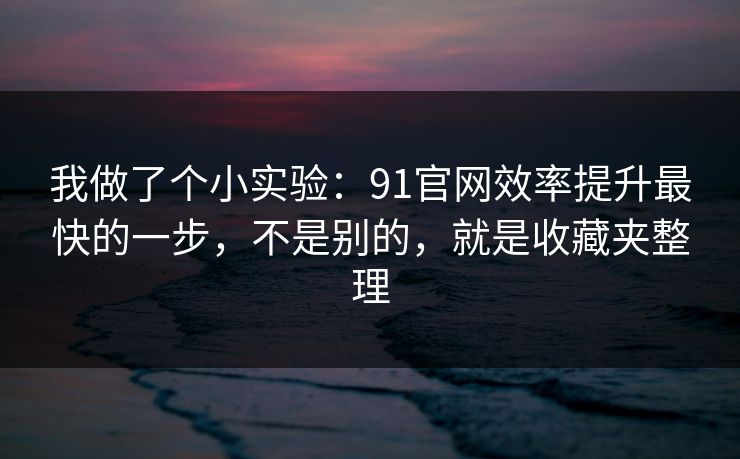 我做了个小实验：91官网效率提升最快的一步，不是别的，就是收藏夹整理
