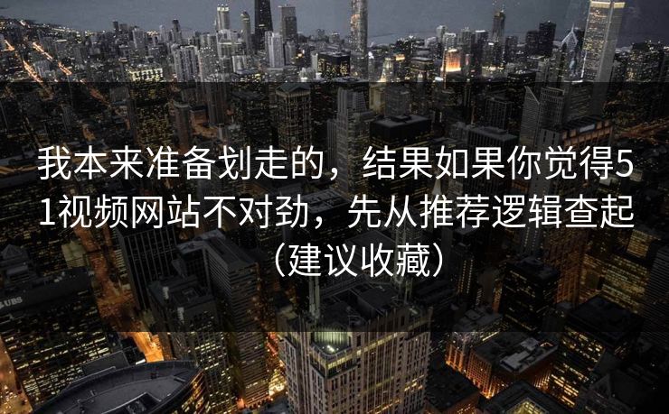 我本来准备划走的，结果如果你觉得51视频网站不对劲，先从推荐逻辑查起（建议收藏）