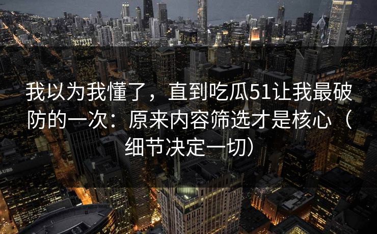 我以为我懂了，直到吃瓜51让我最破防的一次：原来内容筛选才是核心（细节决定一切）