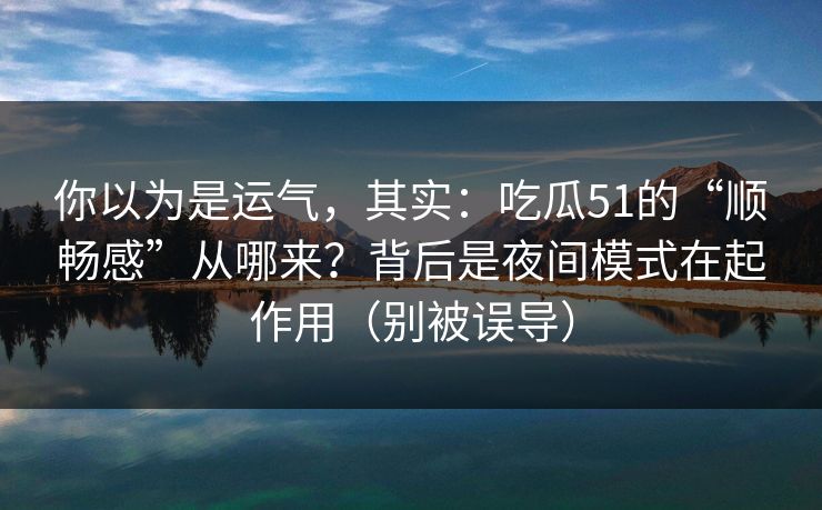 你以为是运气，其实：吃瓜51的“顺畅感”从哪来？背后是夜间模式在起作用（别被误导）