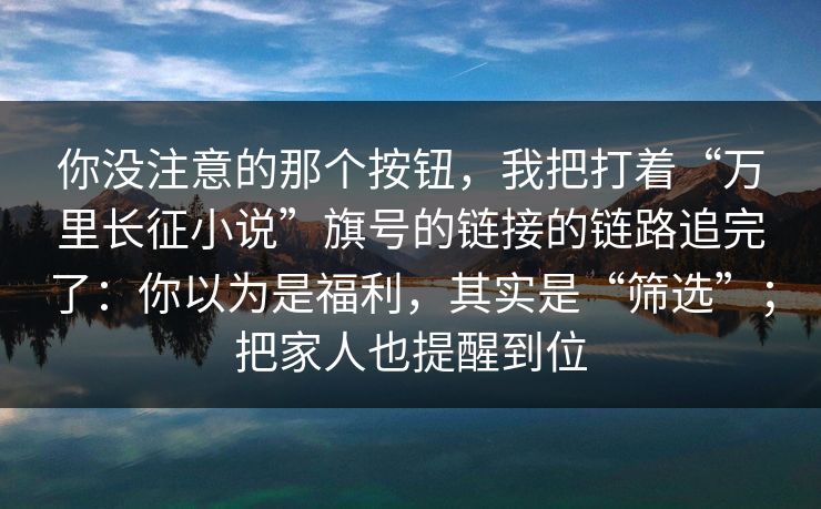 你没注意的那个按钮，我把打着“万里长征小说”旗号的链接的链路追完了：你以为是福利，其实是“筛选”；把家人也提醒到位