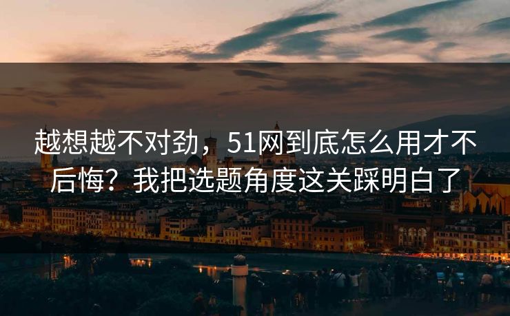 越想越不对劲，51网到底怎么用才不后悔？我把选题角度这关踩明白了