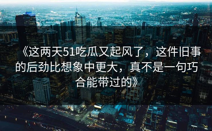 《这两天51吃瓜又起风了,这件旧事的后劲比想象中更大,真不是一句巧合能带过的》 《这两天51吃瓜又起风了,这件旧事的后劲比想象中更大,真不是一句巧合能带过的》